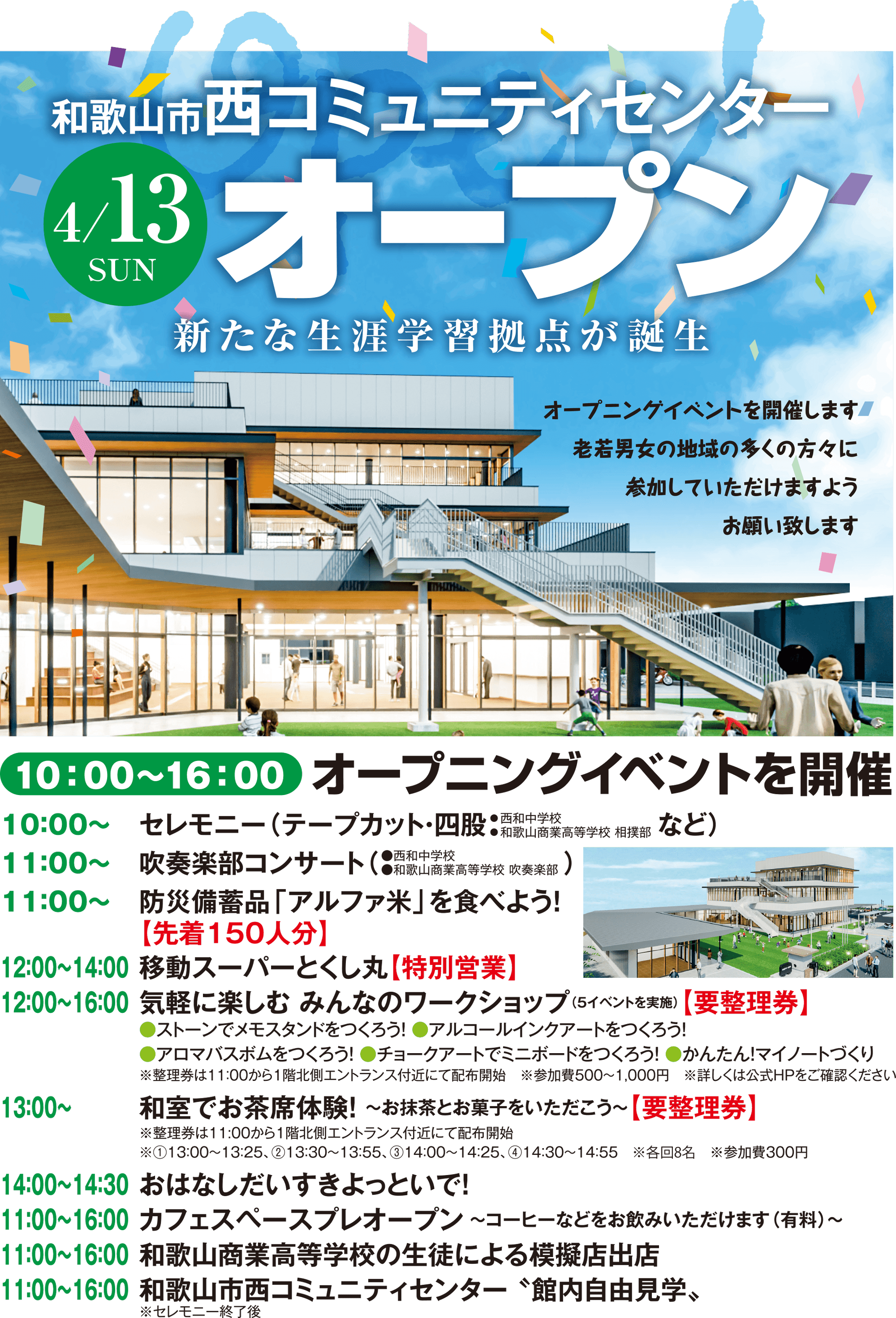 10：00〜16：00 オープニングイベントを開催
    ●セレモニー市長挨拶 来賓祝辞 来賓紹介 祝電披露 四股（和歌山商業高等学校 相撲部）テープカット（ファンファーレ）
    ●4/13㊐ オープニングイベント
    11：00〜	防災食「アルファ米」を食べよう！【無くなり次第終了】
	※整理券は1階：調理実習室にて配布
11：00～12：00	吹奏楽部コンサート（　　　　　　　　　　　）
12：00～16：00	気軽に楽しむ みんなのワークショップ（5イベントを実施）【要整理券】
	●ストーンでメモスタンドをつくろう！ ●アルコールインクアートをつくろう！
	●アロマバスボムをつくろう！ ●チョークアートでミニボードをつくろう！ ●かんたん！マイノートづくり
	※整理券は11：00から1階北側エントランス付近にて配布開始　※各回30分・定員2組　※参加費500〜1000円
13：00〜	和室でお茶席体験！ 〜お抹茶とお菓子をいただこう〜【要整理券】
	※整理券は11:00から1階北側エントランス付近にて配布開始
	※①13：00～13：25、②13：30～13：55、③14：00～14：25、④14：30～14：55　※各回8名　※参加費300円
14：00～14：30	おはなしだいすきよっといで！ 
11：00～16：00	和歌山市西コミュニティセンター 〝館内自由見学〟

